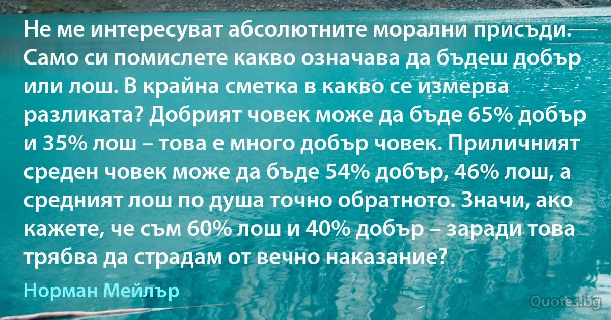 Не ме интересуват абсолютните морални присъди. Само си помислете какво означава да бъдеш добър или лош. В крайна сметка в какво се измерва разликата? Добрият човек може да бъде 65% добър и 35% лош – това е много добър човек. Приличният среден човек може да бъде 54% добър, 46% лош, а средният лош по душа точно обратното. Значи, ако кажете, че съм 60% лош и 40% добър – заради това трябва да страдам от вечно наказание? (Норман Мейлър)