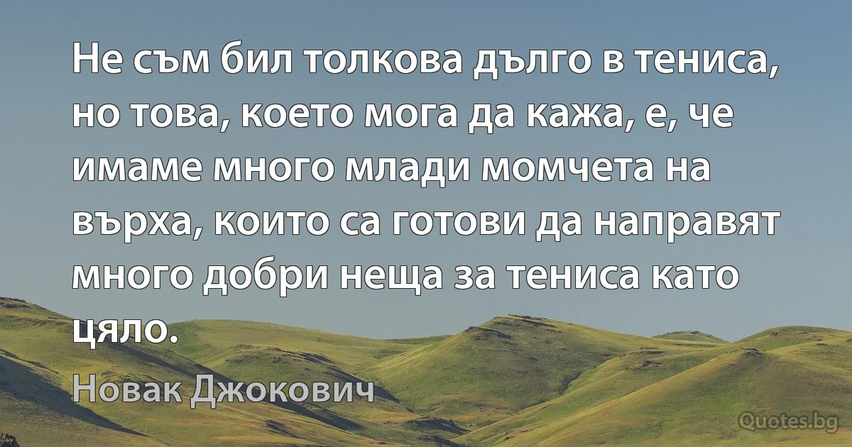 Не съм бил толкова дълго в тениса, но това, което мога да кажа, е, че имаме много млади момчета на върха, които са готови да направят много добри неща за тениса като цяло. (Новак Джокович)