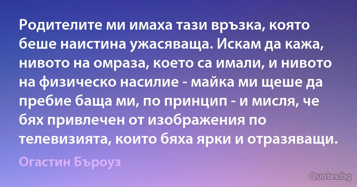 Родителите ми имаха тази връзка, която беше наистина ужасяваща. Искам да кажа, нивото на омраза, което са имали, и нивото на физическо насилие - майка ми щеше да пребие баща ми, по принцип - и мисля, че бях привлечен от изображения по телевизията, които бяха ярки и отразяващи. (Огастин Бъроуз)