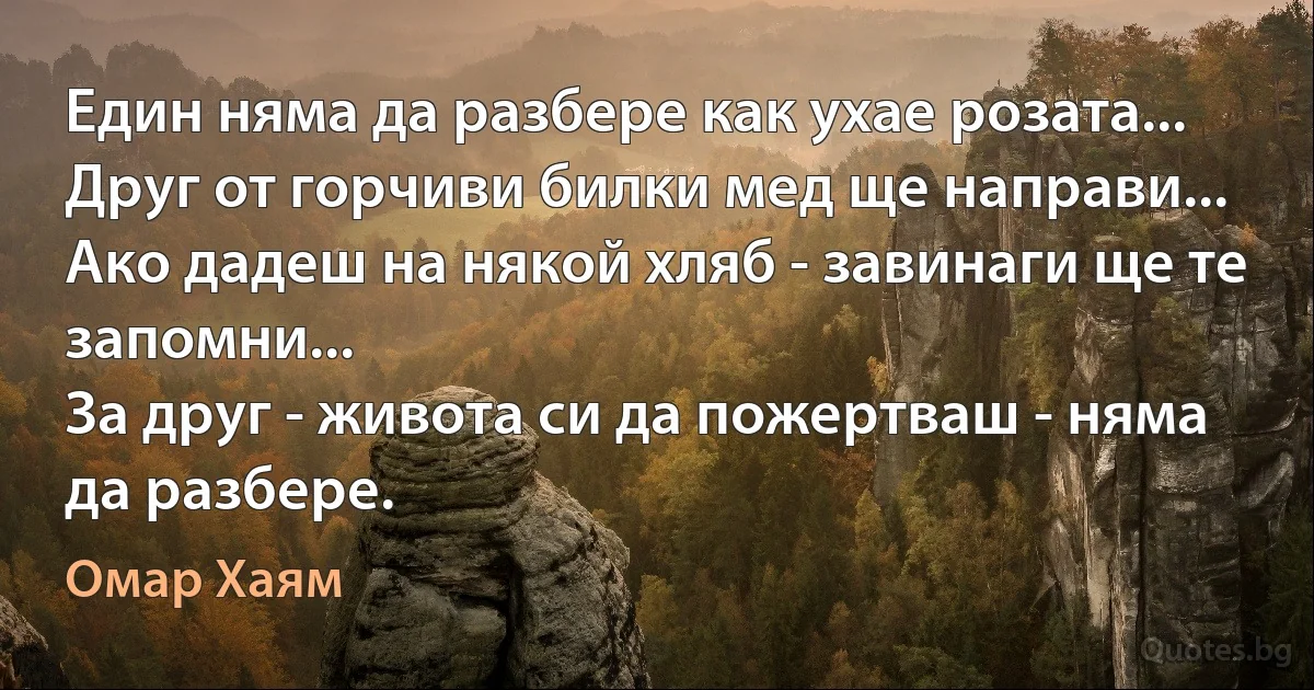 Един няма да разбере как ухае розата...
Друг от горчиви билки мед ще направи...
Ако дадеш на някой хляб - завинаги ще те запомни...
За друг - живота си да пожертваш - няма да разбере. (Омар Хаям)