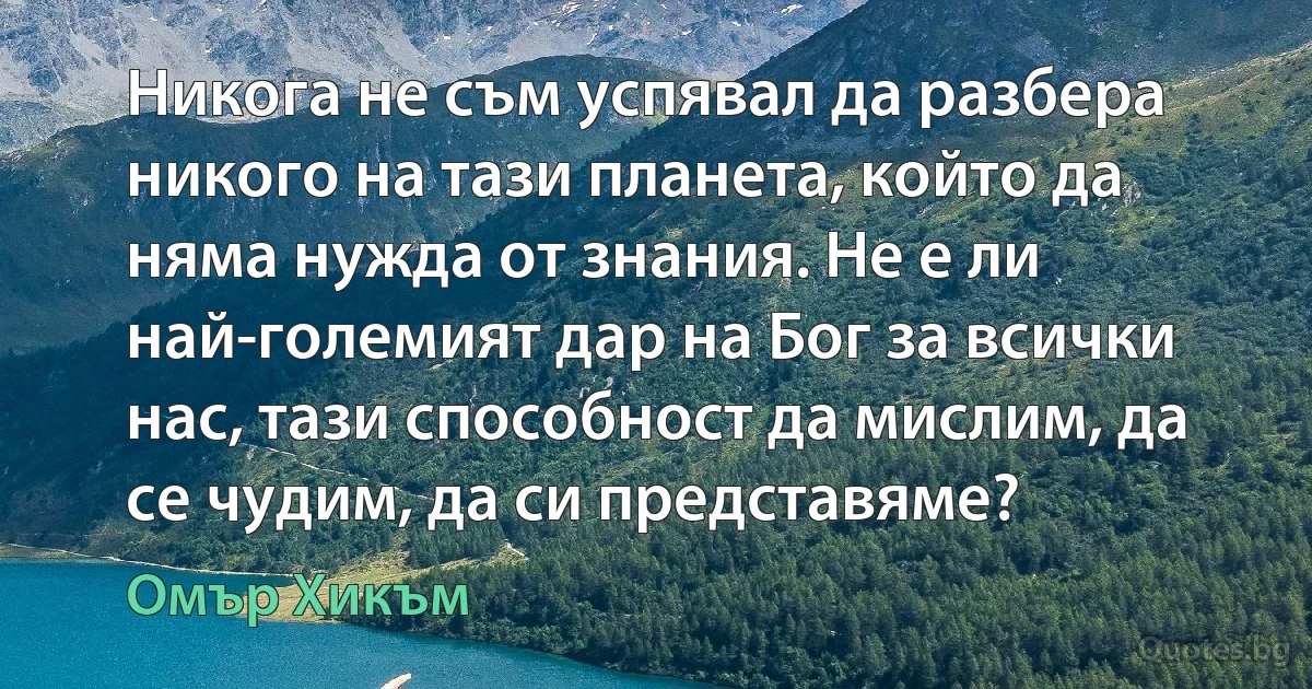 Никога не съм успявал да разбера никого на тази планета, който да няма нужда от знания. Не е ли най-големият дар на Бог за всички нас, тази способност да мислим, да се чудим, да си представяме? (Омър Хикъм)