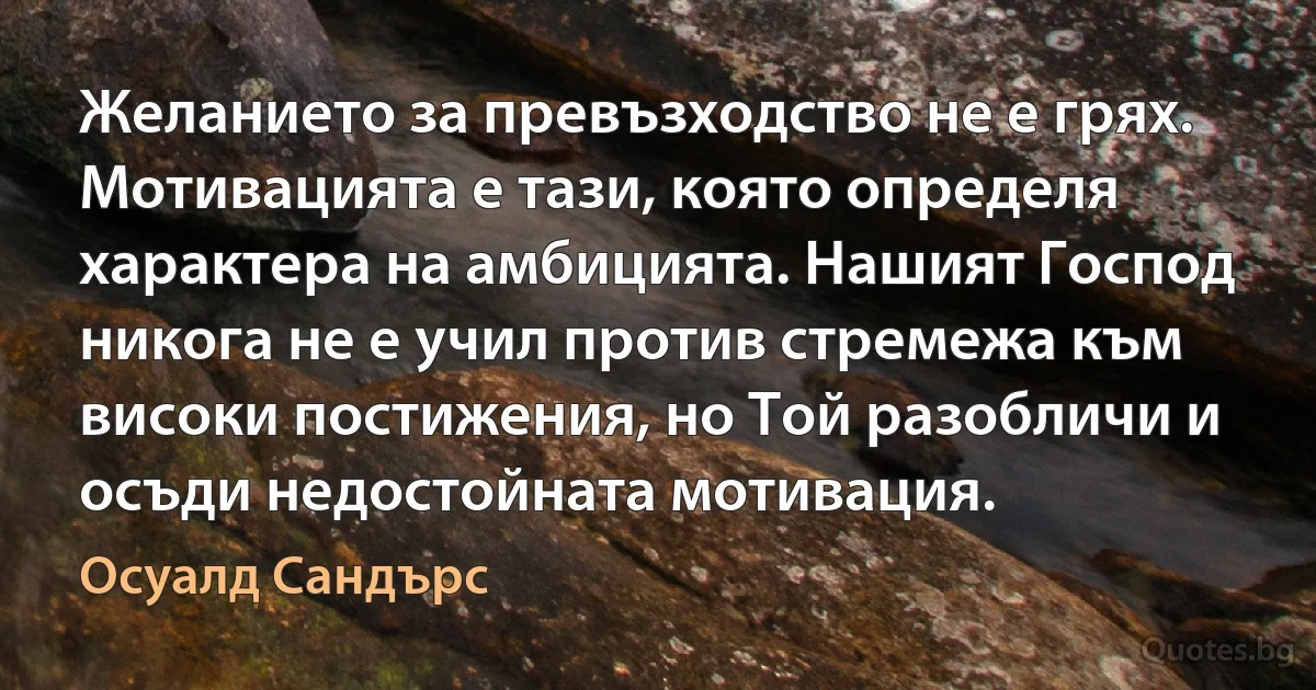 Желанието за превъзходство не е грях. Мотивацията е тази, която определя характера на амбицията. Нашият Господ никога не е учил против стремежа към високи постижения, но Той разобличи и осъди недостойната мотивация. (Осуалд Сандърс)