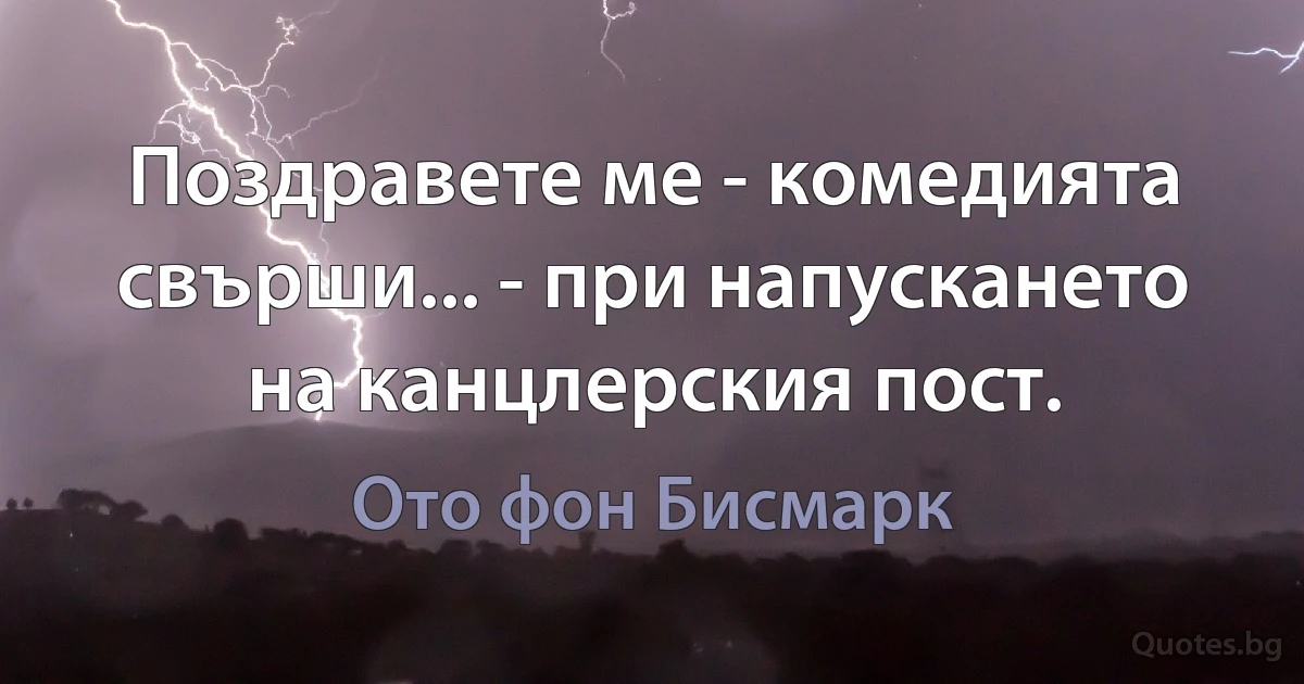 Поздравете ме - комедията свърши... - при напускането на канцлерския пост. (Ото фон Бисмарк)