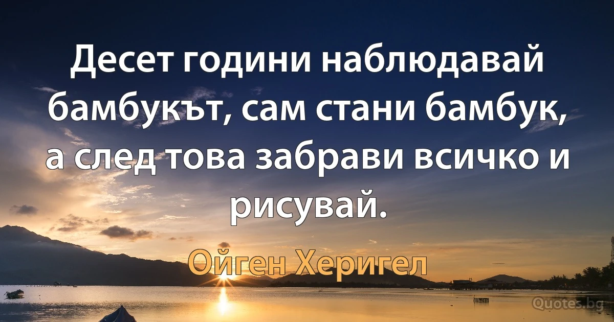 Десет години наблюдавай бамбукът, сам стани бамбук, а след това забрави всичко и рисувай. (Ойген Херигел)