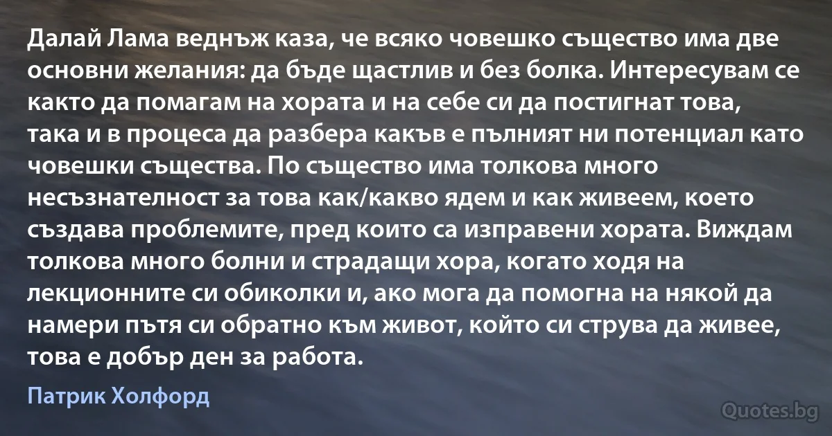 Далай Лама веднъж каза, че всяко човешко същество има две основни желания: да бъде щастлив и без болка. Интересувам се както да помагам на хората и на себе си да постигнат това, така и в процеса да разбера какъв е пълният ни потенциал като човешки същества. По същество има толкова много несъзнателност за това как/какво ядем и как живеем, което създава проблемите, пред които са изправени хората. Виждам толкова много болни и страдащи хора, когато ходя на лекционните си обиколки и, ако мога да помогна на някой да намери пътя си обратно към живот, който си струва да живее, това е добър ден за работа. (Патрик Холфорд)