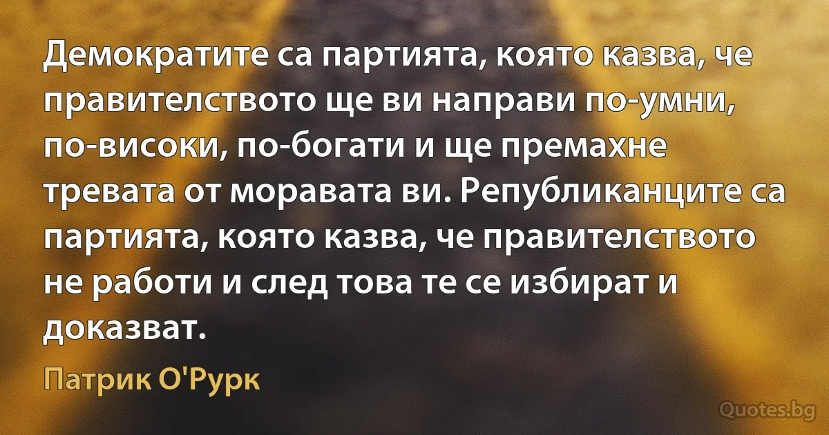 Демократите са партията, която казва, че правителството ще ви направи по-умни, по-високи, по-богати и ще премахне тревата от моравата ви. Републиканците са партията, която казва, че правителството не работи и след това те се избират и доказват. (Патрик О'Рурк)