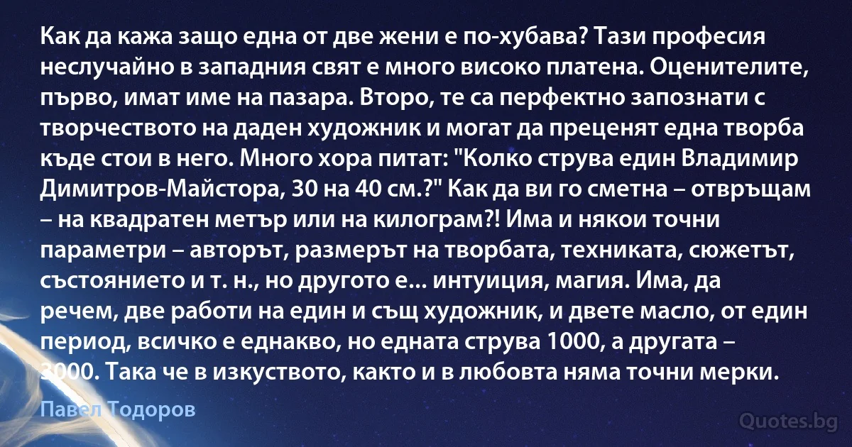 Как да кажа защо една от две жени е по-хубава? Тази професия неслучайно в западния свят е много високо платена. Оценителите, първо, имат име на пазара. Второ, те са перфектно запознати с творчеството на даден художник и могат да преценят една творба къде стои в него. Много хора питат: "Колко струва един Владимир Димитров-Майстора, 30 на 40 см.?" Как да ви го сметна – отвръщам – на квадратен метър или на килограм?! Има и някои точни параметри – авторът, размерът на творбата, техниката, сюжетът, състоянието и т. н., но другото е... интуиция, магия. Има, да речем, две работи на един и същ художник, и двете масло, от един период, всичко е еднакво, но едната струва 1000, а другата – 3000. Така че в изкуството, както и в любовта няма точни мерки. (Павел Тодоров)