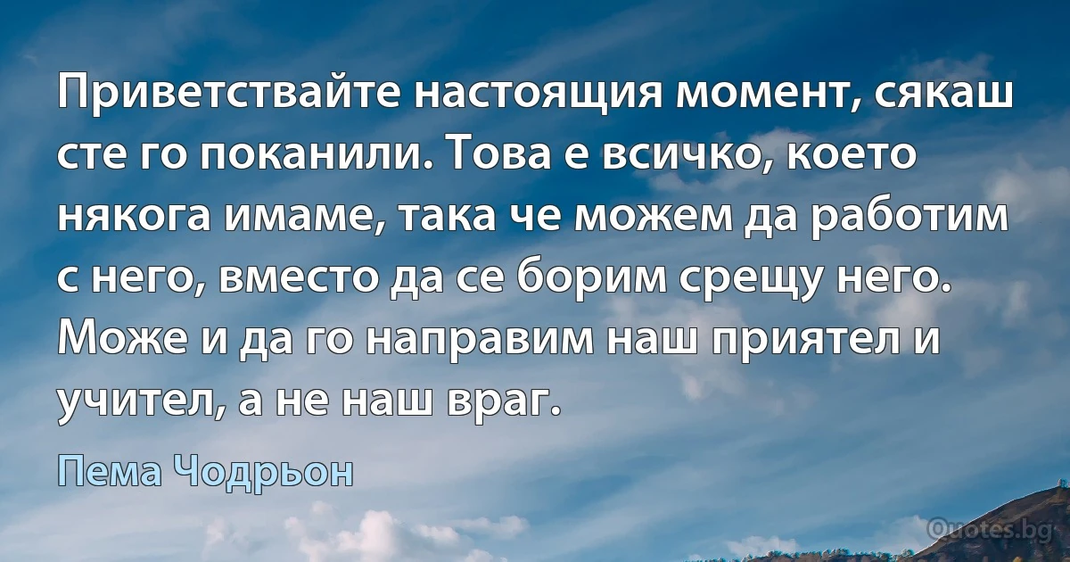 Приветствайте настоящия момент, сякаш сте го поканили. Това е всичко, което някога имаме, така че можем да работим с него, вместо да се борим срещу него. Може и да го направим наш приятел и учител, а не наш враг. (Пема Чодрьон)