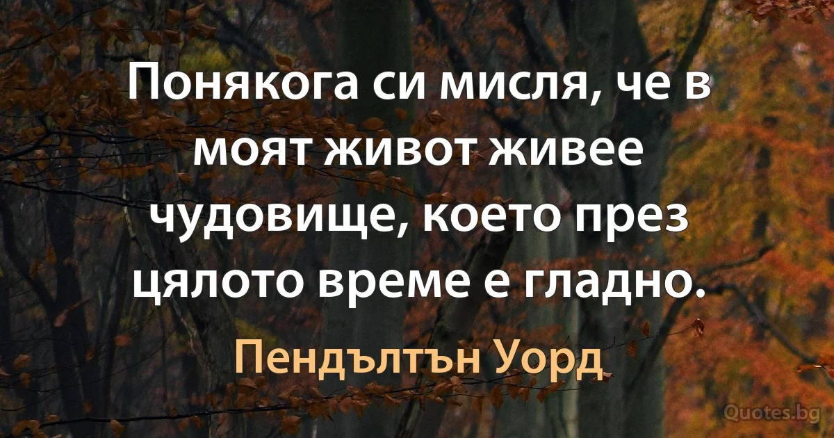 Понякога си мисля, че в моят живот живее чудовище, което през цялото време е гладно. (Пендълтън Уорд)