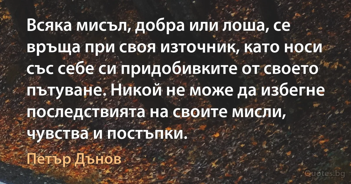 Всяка мисъл, добра или лоша, се връща при своя източник, като носи със себе си придобивките от своето пътуване. Никой не може да избегне последствията на своите мисли, чувства и постъпки. (Петър Дънов)