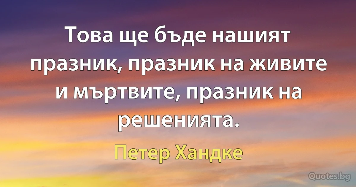 Това ще бъде нашият празник, празник на живите и мъртвите, празник на решенията. (Петер Хандке)