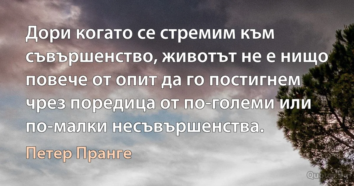 Дори когато се стремим към съвършенство, животът не е нищо повече от опит да го постигнем чрез поредица от по-големи или по-малки несъвършенства. (Петер Пранге)