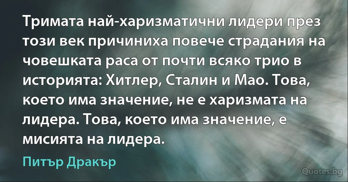 Тримата най-харизматични лидери през този век причиниха повече страдания на човешката раса от почти всяко трио в историята: Хитлер, Сталин и Мао. Това, което има значение, не е харизмата на лидера. Това, което има значение, е мисията на лидера. (Питър Дракър)