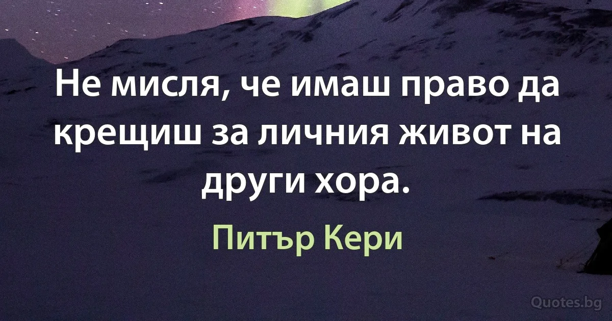 Не мисля, че имаш право да крещиш за личния живот на други хора. (Питър Кери)