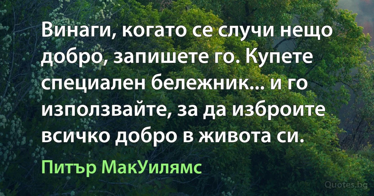 Винаги, когато се случи нещо добро, запишете го. Купете специален бележник... и го използвайте, за да изброите всичко добро в живота си. (Питър МакУилямс)