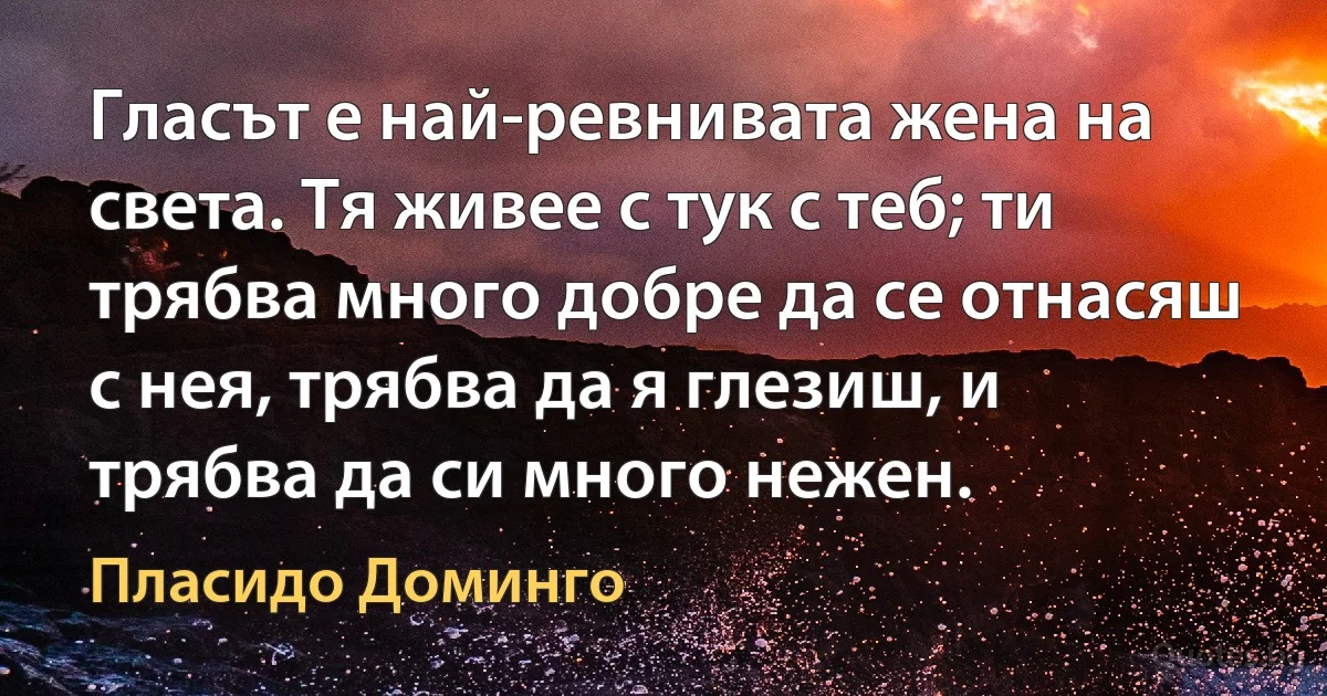 Гласът е най-ревнивата жена на света. Тя живее с тук с теб; ти трябва много добре да се отнасяш с нея, трябва да я глезиш, и трябва да си много нежен. (Пласидо Доминго)