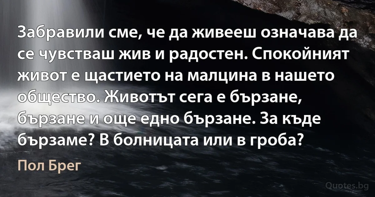 Забравили сме, че да живееш означава да се чувстваш жив и радостен. Спокойният живот е щастието на малцина в нашето общество. Животът сега е бързане, бързане и още едно бързане. За къде бързаме? В болницата или в гроба? (Пол Брег)