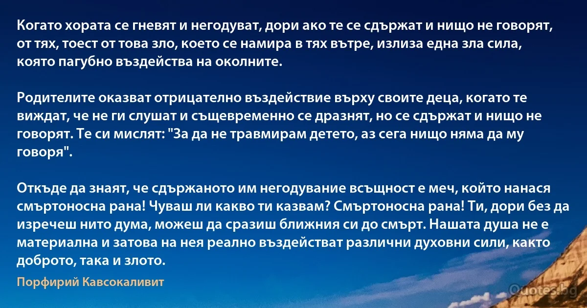 Когато хората се гневят и негодуват, дори ако те се сдържат и нищо не говорят, от тях, тоест от това зло, което се намира в тях вътре, излиза една зла сила, която пагубно въздейства на околните.

Родителите оказват отрицателно въздействие върху своите деца, когато те виждат, че не ги слушат и същевременно се дразнят, но се сдържат и нищо не говорят. Те си мислят: "За да не травмирам детето, аз сега нищо няма да му говоря".

Откъде да знаят, че сдържаното им негодувание всъщност е меч, който нанася смъртоносна рана! Чуваш ли какво ти казвам? Смъртоносна рана! Ти, дори без да изречеш нито дума, можеш да сразиш ближния си до смърт. Нашата душа не е материална и затова на нея реално въздействат различни духовни сили, както доброто, така и злото. (Порфирий Кавсокаливит)