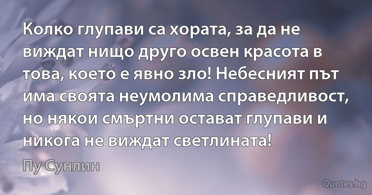 Колко глупави са хората, за да не виждат нищо друго освен красота в това, което е явно зло! Небесният път има своята неумолима справедливост, но някои смъртни остават глупави и никога не виждат светлината! (Пу Сунлин)