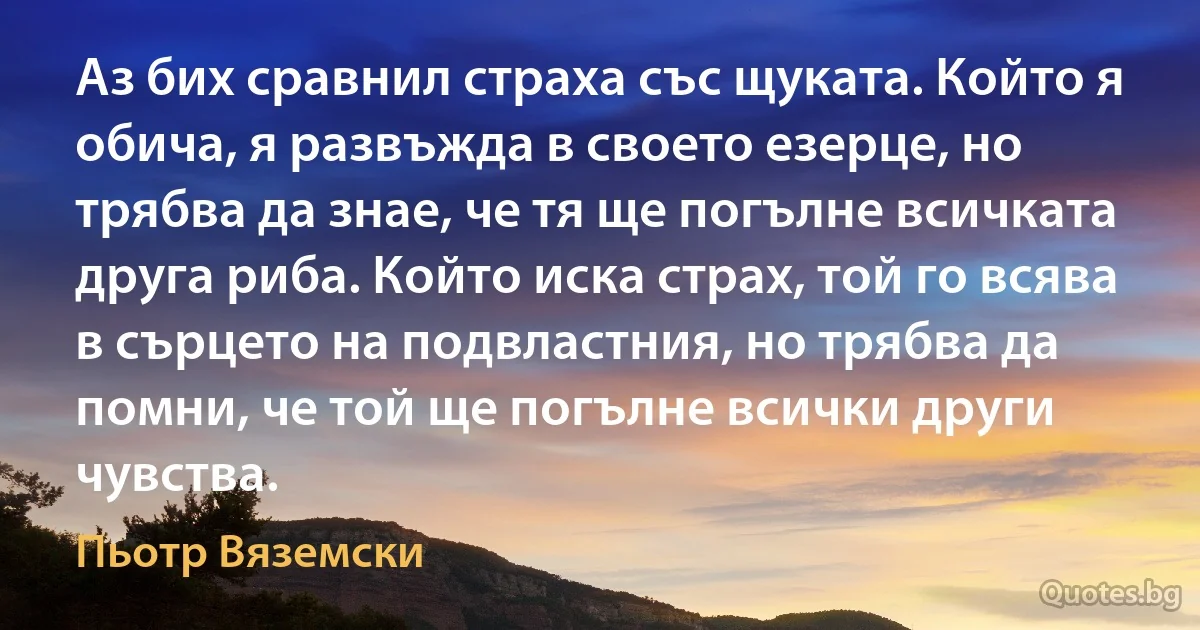 Аз бих сравнил страха със щуката. Който я обича, я развъжда в своето езерце, но трябва да знае, че тя ще погълне всичката друга риба. Който иска страх, той го всява в сърцето на подвластния, но трябва да помни, че той ще погълне всички други чувства. (Пьотр Вяземски)