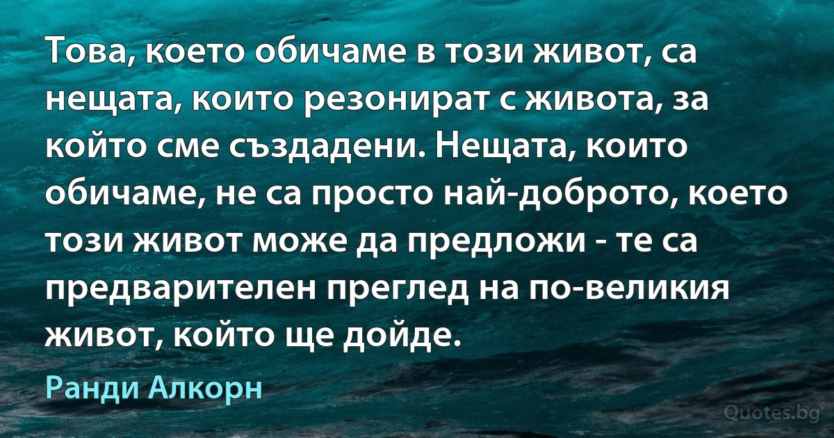 Това, което обичаме в този живот, са нещата, които резонират с живота, за който сме създадени. Нещата, които обичаме, не са просто най-доброто, което този живот може да предложи - те са предварителен преглед на по-великия живот, който ще дойде. (Ранди Алкорн)