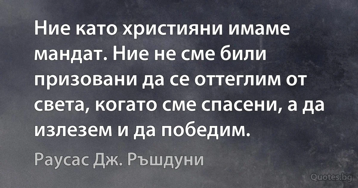 Ние като християни имаме мандат. Ние не сме били призовани да се оттеглим от света, когато сме спасени, а да излезем и да победим. (Раусас Дж. Ръшдуни)