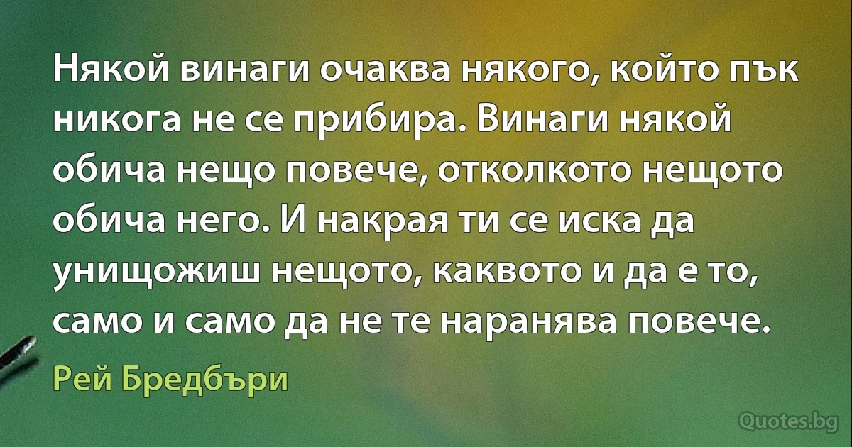 Някой винаги очаква някого, който пък никога не се прибира. Винаги някой обича нещо повече, отколкото нещото обича него. И накрая ти се иска да унищожиш нещото, каквото и да е то, само и само да не те наранява повече. (Рей Бредбъри)