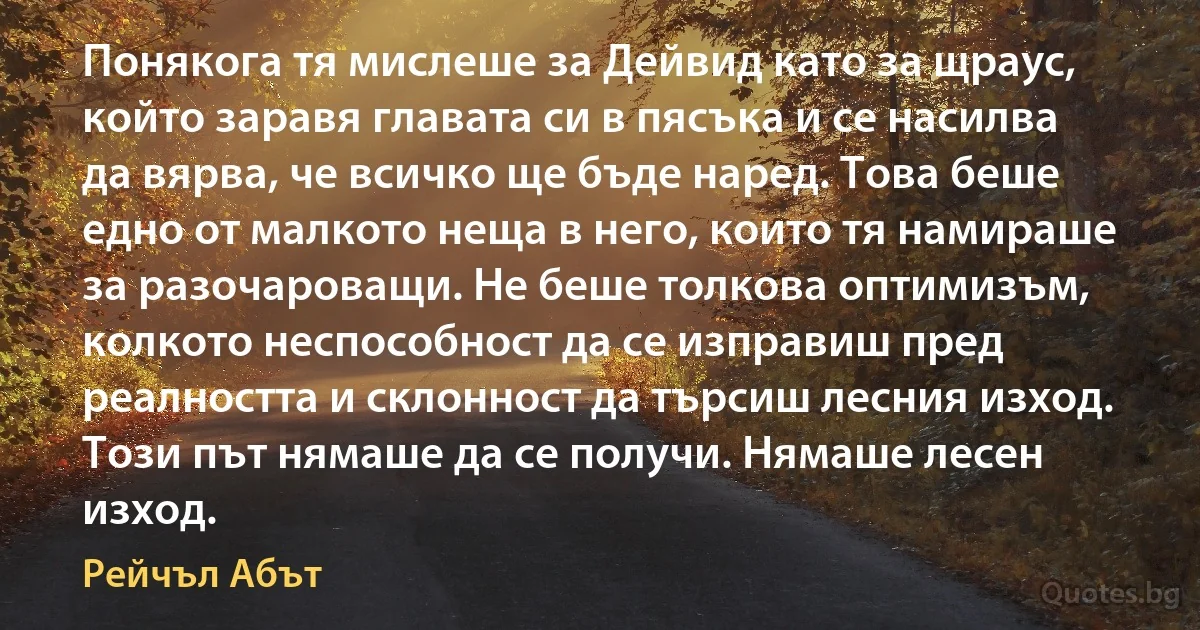 Понякога тя мислеше за Дейвид като за щраус, който заравя главата си в пясъка и се насилва да вярва, че всичко ще бъде наред. Това беше едно от малкото неща в него, които тя намираше за разочароващи. Не беше толкова оптимизъм, колкото неспособност да се изправиш пред реалността и склонност да търсиш лесния изход. Този път нямаше да се получи. Нямаше лесен изход. (Рейчъл Абът)