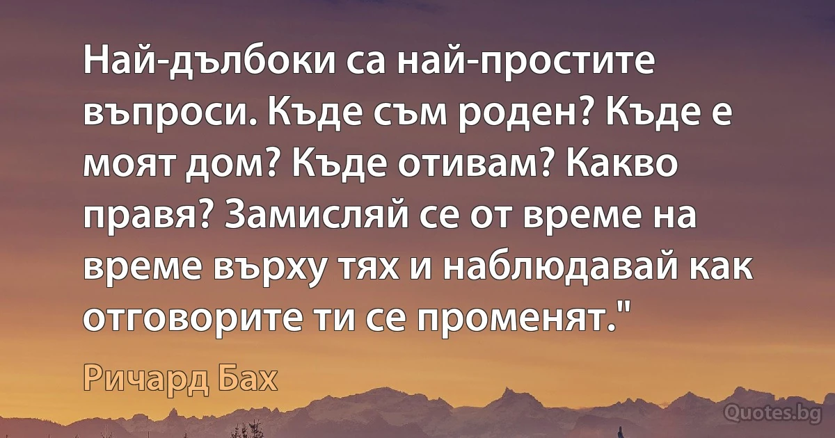 Най-дълбоки са най-простите въпроси. Къде съм роден? Къде е моят дом? Къде отивам? Какво правя? Замисляй се от време на време върху тях и наблюдавай как отговорите ти се променят." (Ричард Бах)