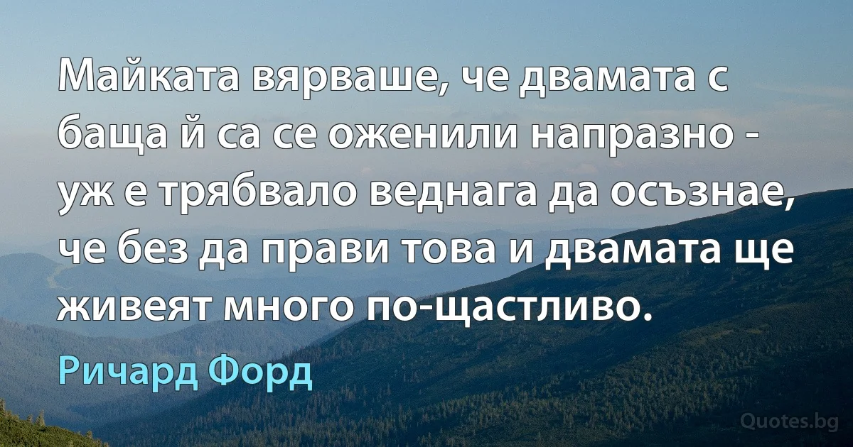 Майката вярваше, че двамата с баща й са се оженили напразно - уж е трябвало веднага да осъзнае, че без да прави това и двамата ще живеят много по-щастливо. (Ричард Форд)