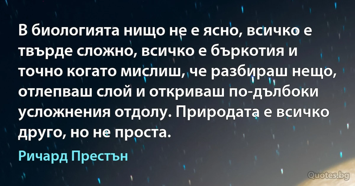 В биологията нищо не е ясно, всичко е твърде сложно, всичко е бъркотия и точно когато мислиш, че разбираш нещо, отлепваш слой и откриваш по-дълбоки усложнения отдолу. Природата е всичко друго, но не проста. (Ричард Престън)