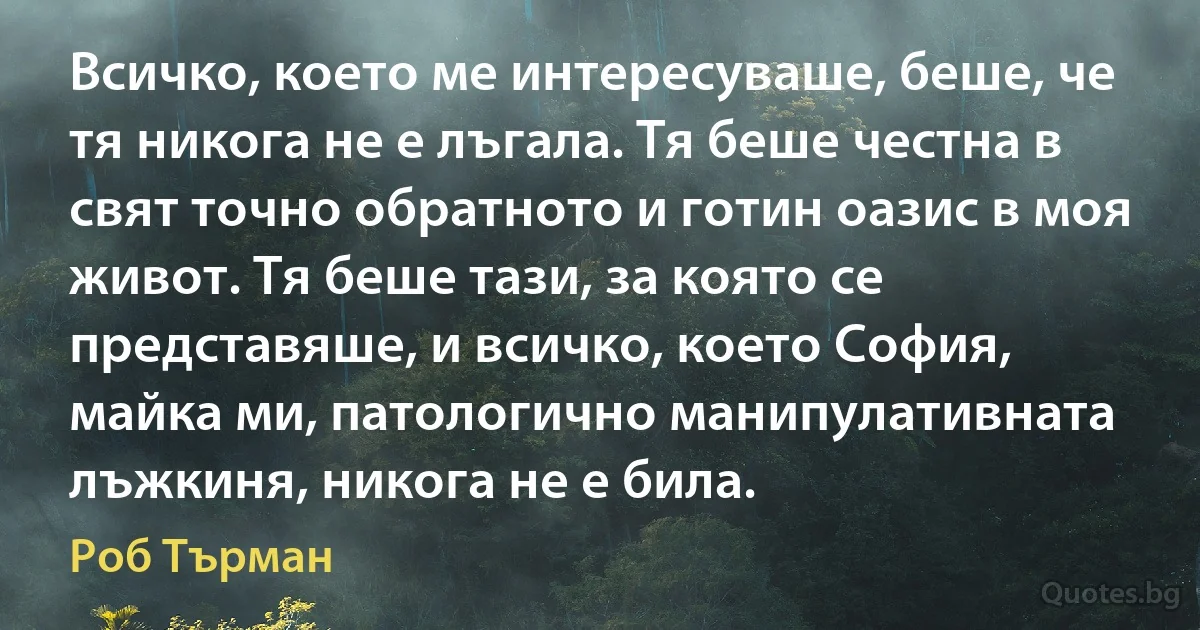 Всичко, което ме интересуваше, беше, че тя никога не е лъгала. Тя беше честна в свят точно обратното и готин оазис в моя живот. Тя беше тази, за която се представяше, и всичко, което София, майка ми, патологично манипулативната лъжкиня, никога не е била. (Роб Търман)