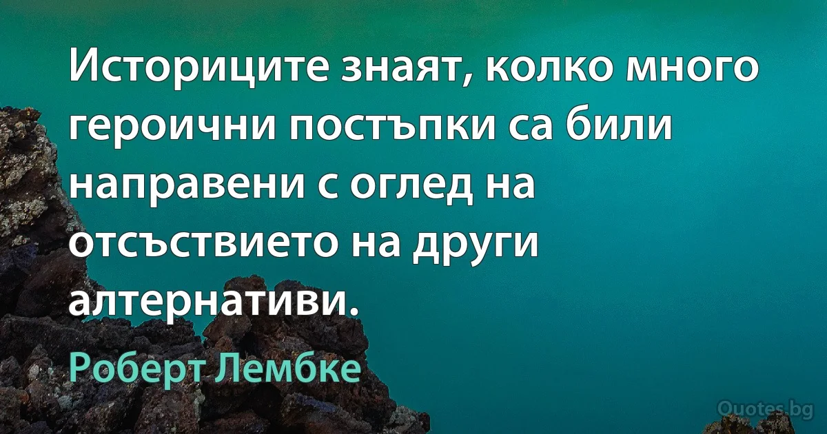 Историците знаят, колко много героични постъпки са били направени с оглед на отсъствието на други алтернативи. (Роберт Лембке)