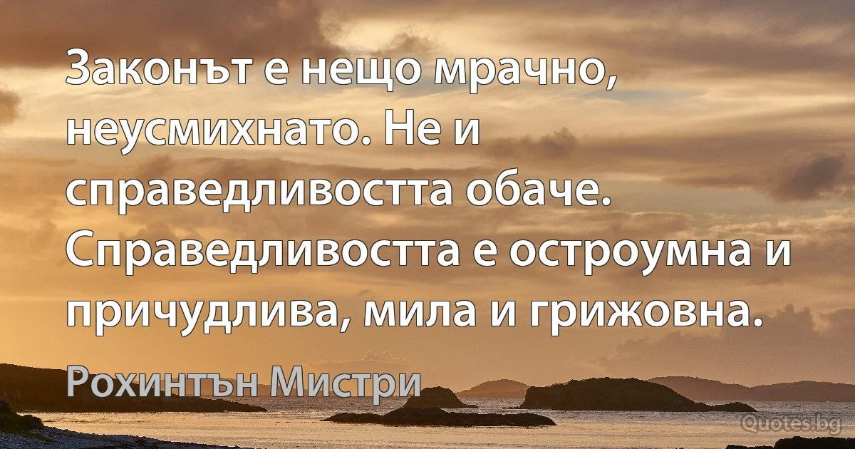 Законът е нещо мрачно, неусмихнато. Не и справедливостта обаче. Справедливостта е остроумна и причудлива, мила и грижовна. (Рохинтън Мистри)