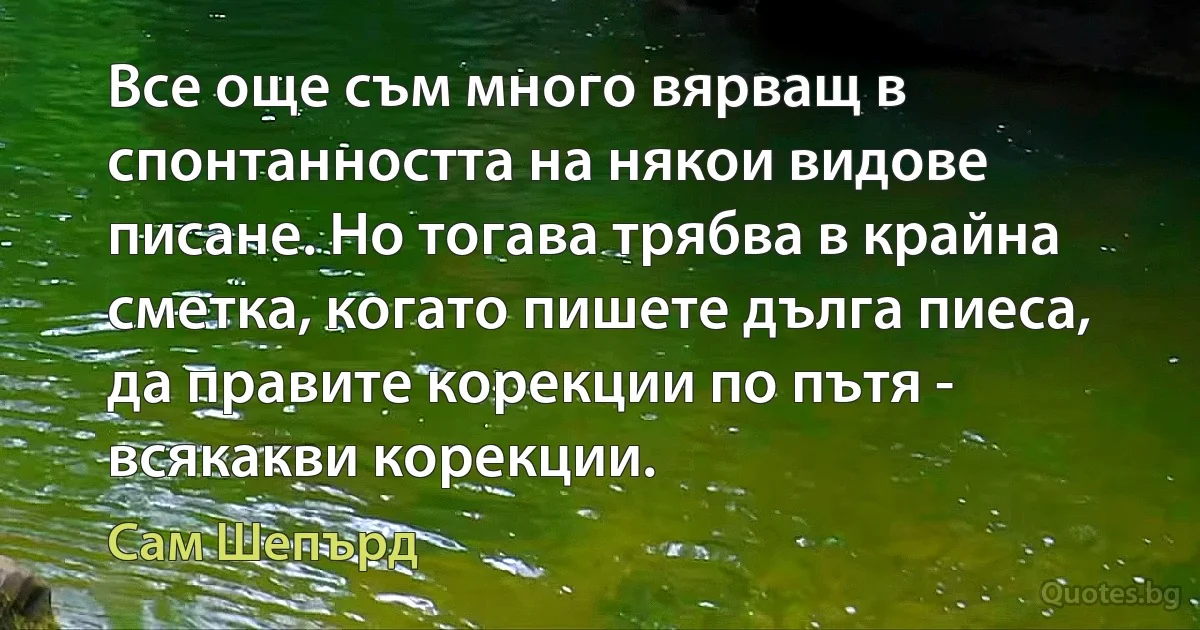 Все още съм много вярващ в спонтанността на някои видове писане. Но тогава трябва в крайна сметка, когато пишете дълга пиеса, да правите корекции по пътя - всякакви корекции. (Сам Шепърд)