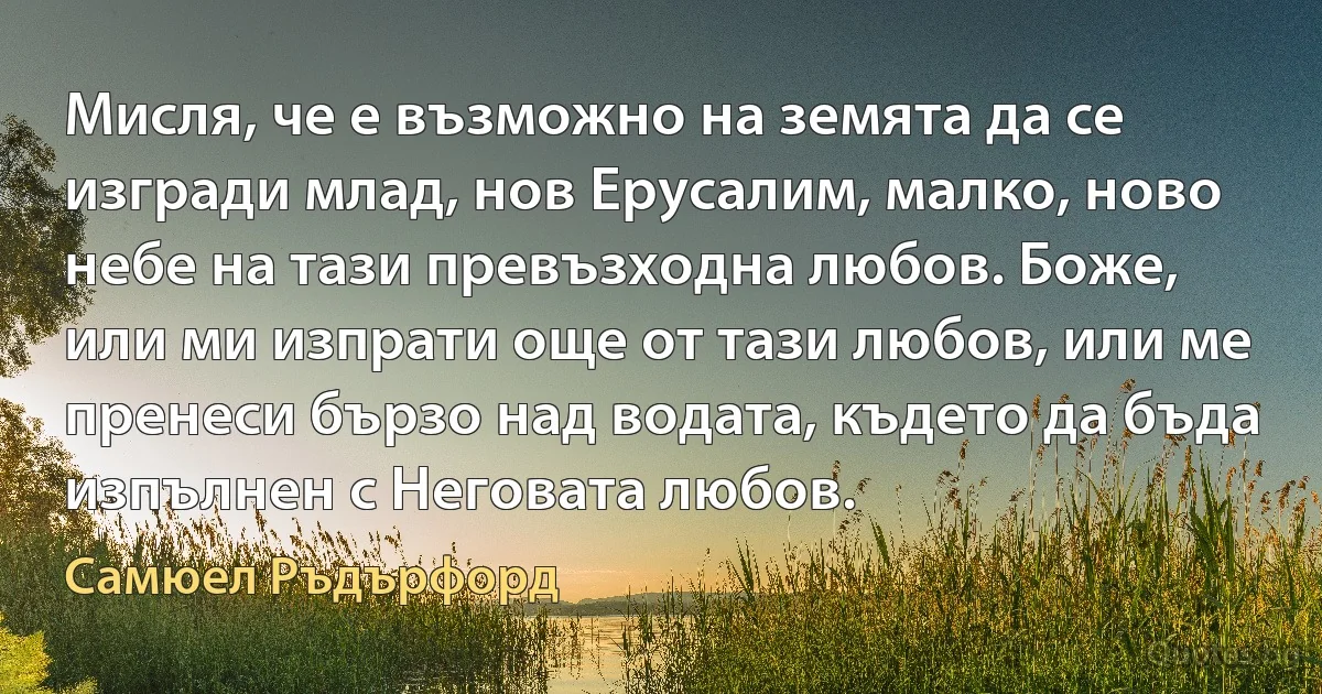 Мисля, че е възможно на земята да се изгради млад, нов Ерусалим, малко, ново небе на тази превъзходна любов. Боже, или ми изпрати още от тази любов, или ме пренеси бързо над водата, където да бъда изпълнен с Неговата любов. (Самюел Ръдърфорд)