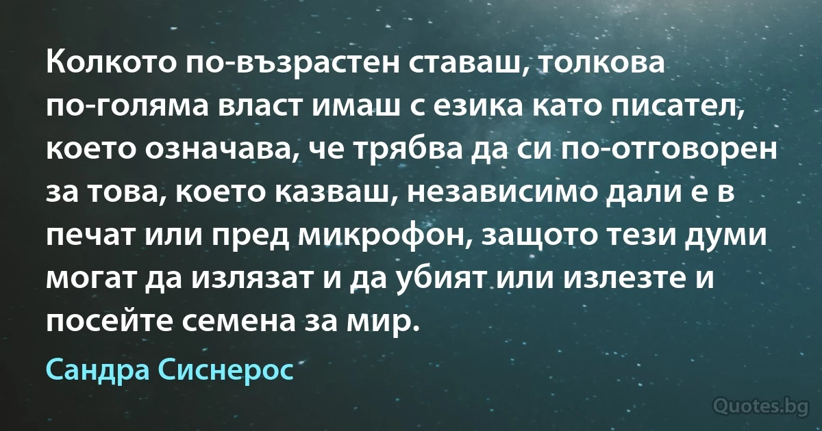 Колкото по-възрастен ставаш, толкова по-голяма власт имаш с езика като писател, което означава, че трябва да си по-отговорен за това, което казваш, независимо дали е в печат или пред микрофон, защото тези думи могат да излязат и да убият или излезте и посейте семена за мир. (Сандра Сиснерос)