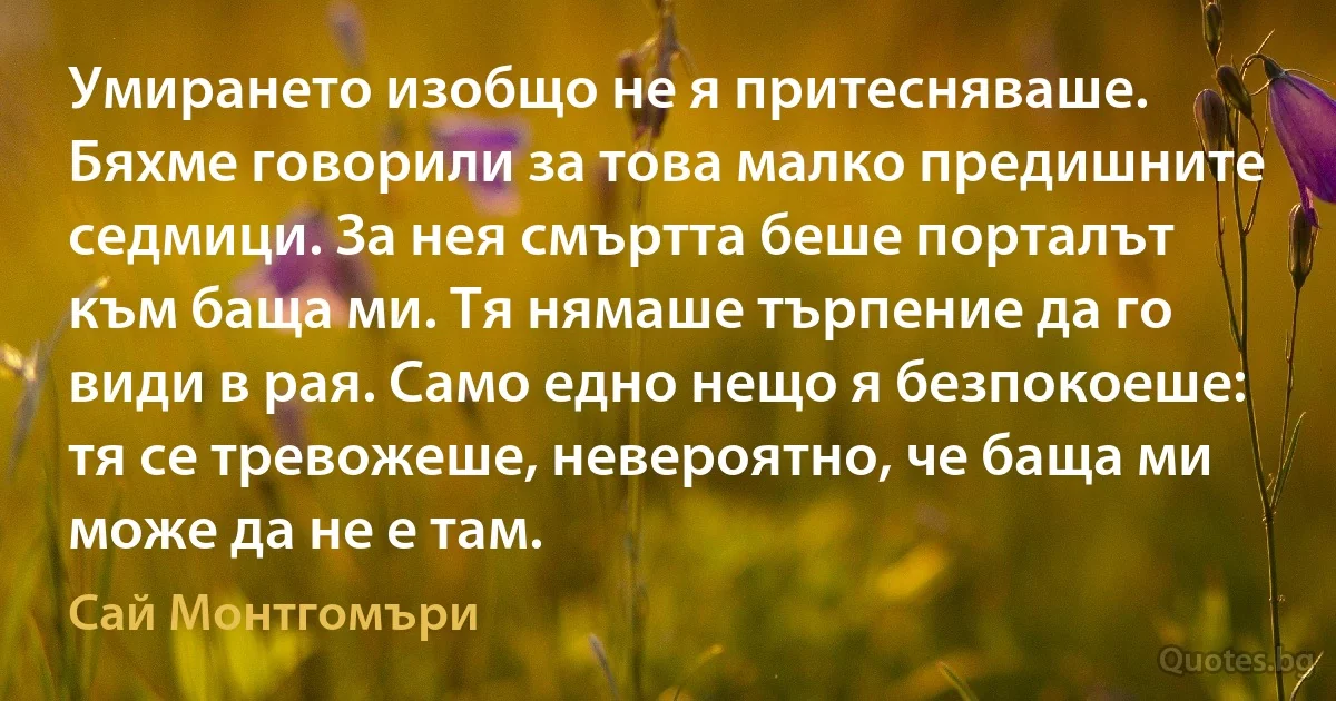 Умирането изобщо не я притесняваше. Бяхме говорили за това малко предишните седмици. За нея смъртта беше порталът към баща ми. Тя нямаше търпение да го види в рая. Само едно нещо я безпокоеше: тя се тревожеше, невероятно, че баща ми може да не е там. (Сай Монтгомъри)