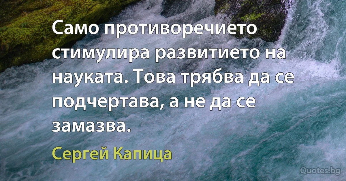 Само противоречието стимулира развитието на науката. Това трябва да се подчертава, а не да се замазва. (Сергей Капица)