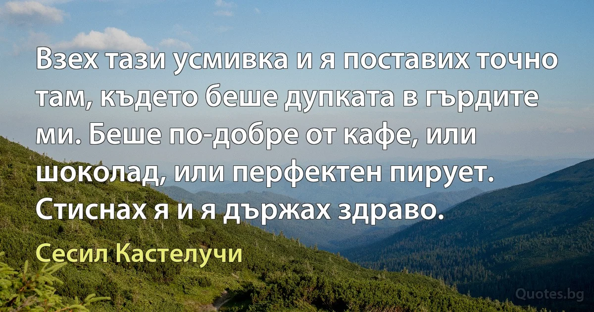 Взех тази усмивка и я поставих точно там, където беше дупката в гърдите ми. Беше по-добре от кафе, или шоколад, или перфектен пирует. Стиснах я и я държах здраво. (Сесил Кастелучи)