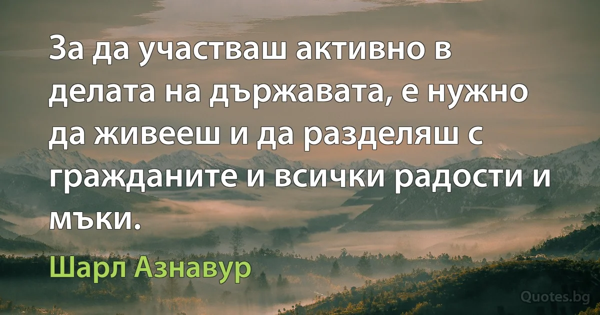 За да участваш активно в делата на държавата, е нужно да живееш и да разделяш с гражданите и всички радости и мъки. (Шарл Азнавур)