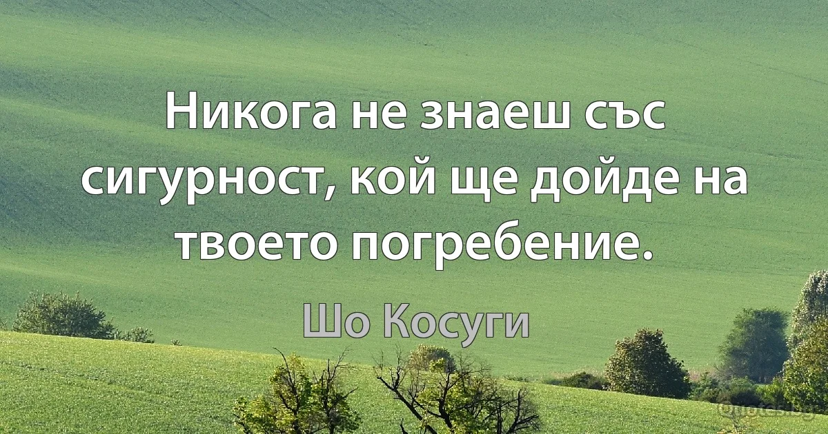 Никога не знаеш със сигурност, кой ще дойде на твоето погребение. (Шо Косуги)