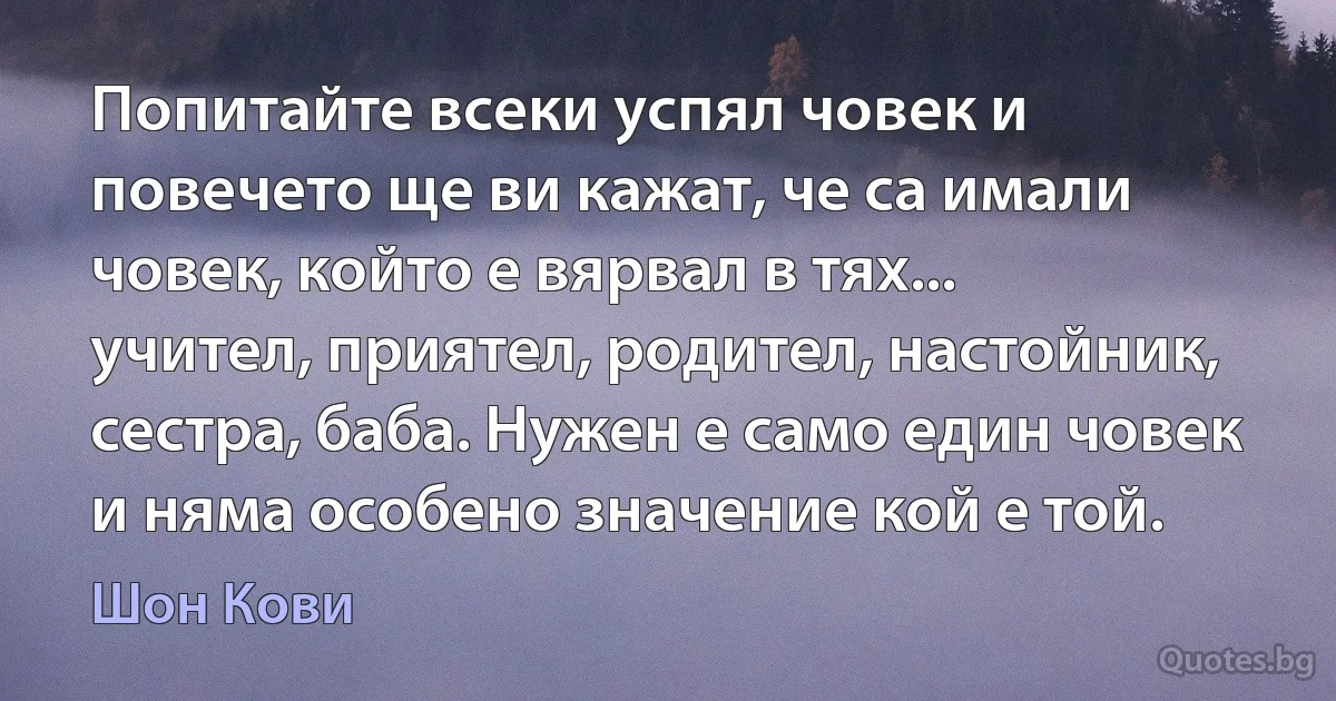 Попитайте всеки успял човек и повечето ще ви кажат, че са имали човек, който е вярвал в тях... учител, приятел, родител, настойник, сестра, баба. Нужен е само един човек и няма особено значение кой е той. (Шон Кови)