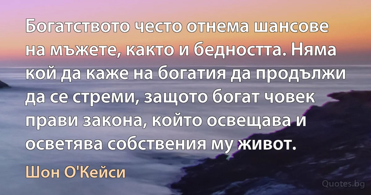 Богатството често отнема шансове на мъжете, както и бедността. Няма кой да каже на богатия да продължи да се стреми, защото богат човек прави закона, който освещава и осветява собствения му живот. (Шон О'Кейси)