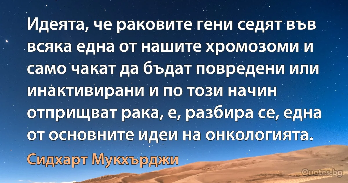 Идеята, че раковите гени седят във всяка една от нашите хромозоми и само чакат да бъдат повредени или инактивирани и по този начин отприщват рака, е, разбира се, една от основните идеи на онкологията. (Сидхарт Мукхърджи)