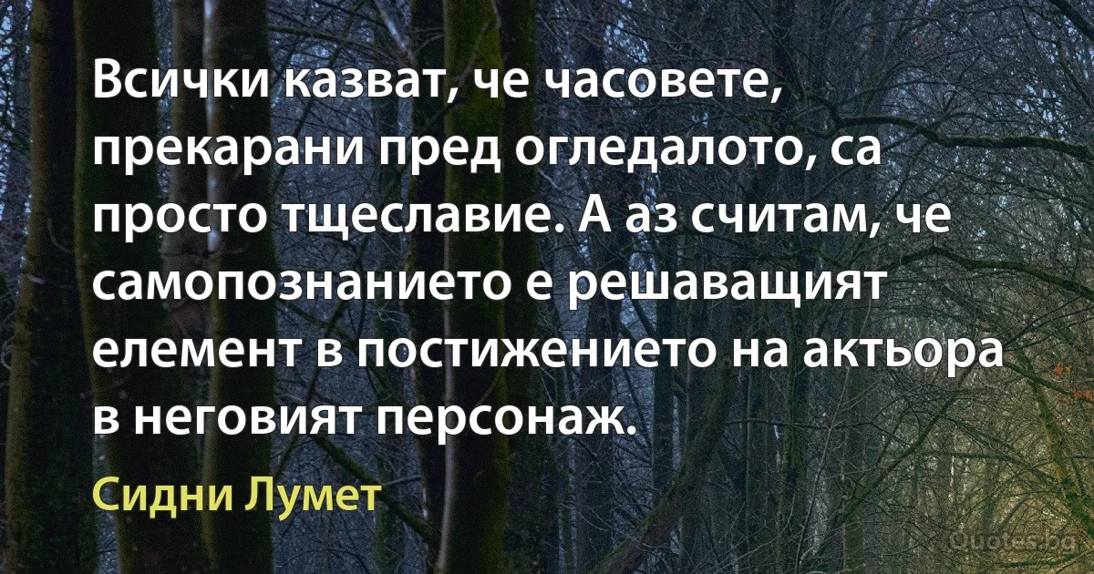 Всички казват, че часовете, прекарани пред огледалото, са просто тщеславие. А аз считам, че самопознанието е решаващият елемент в постижението на актьора в неговият персонаж. (Сидни Лумет)