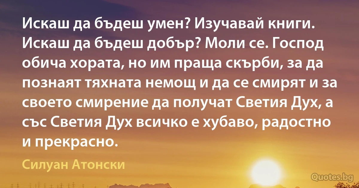 Искаш да бъдеш умен? Изучавай книги. Искаш да бъдеш добър? Моли се. Господ обича хората, но им праща скърби, за да познаят тяхната немощ и да се смирят и за своето смирение да получат Светия Дух, а със Светия Дух всичко е хубаво, радостно и прекрасно. (Силуан Атонски)