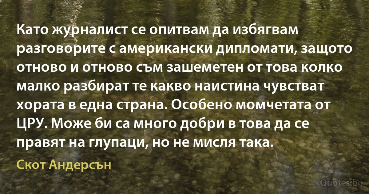 Като журналист се опитвам да избягвам разговорите с американски дипломати, защото отново и отново съм зашеметен от това колко малко разбират те какво наистина чувстват хората в една страна. Особено момчетата от ЦРУ. Може би са много добри в това да се правят на глупаци, но не мисля така. (Скот Андерсън)