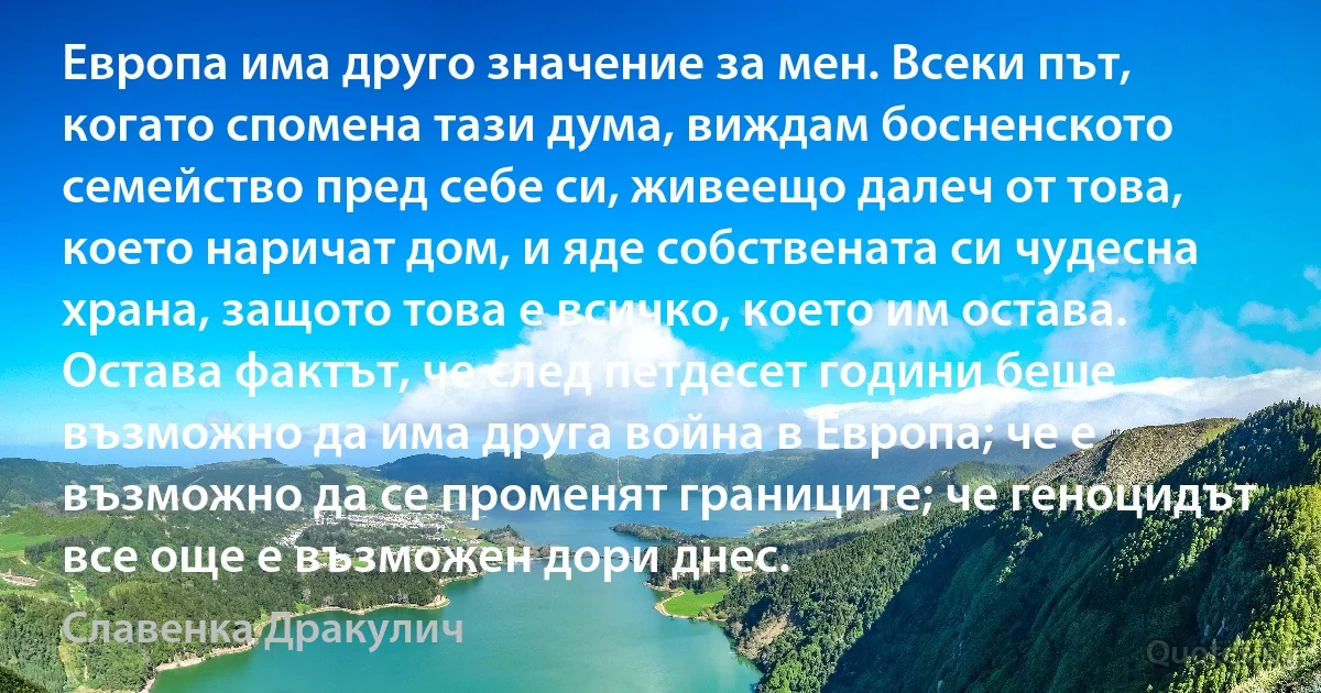 Европа има друго значение за мен. Всеки път, когато спомена тази дума, виждам босненското семейство пред себе си, живеещо далеч от това, което наричат дом, и яде собствената си чудесна храна, защото това е всичко, което им остава. Остава фактът, че след петдесет години беше възможно да има друга война в Европа; че е възможно да се променят границите; че геноцидът все още е възможен дори днес. (Славенка Дракулич)