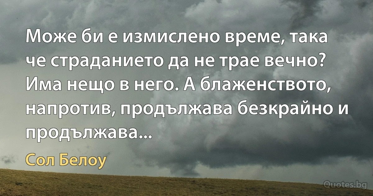 Може би е измислено време, така че страданието да не трае вечно? Има нещо в него. А блаженството, напротив, продължава безкрайно и продължава... (Сол Белоу)